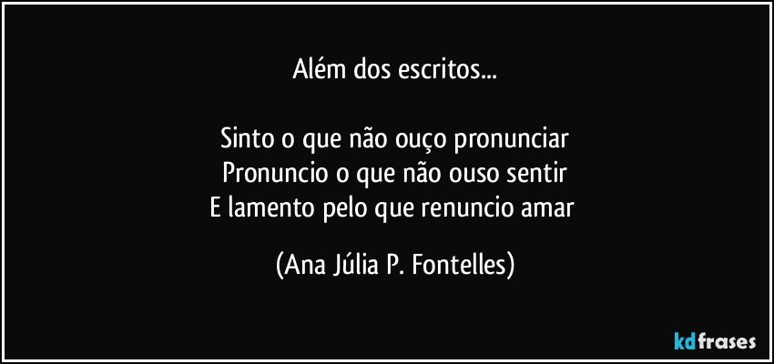 Além dos escritos...

Sinto o que não ouço pronunciar
Pronuncio o que não ouso sentir
E lamento pelo que renuncio amar (Ana Júlia P. Fontelles)