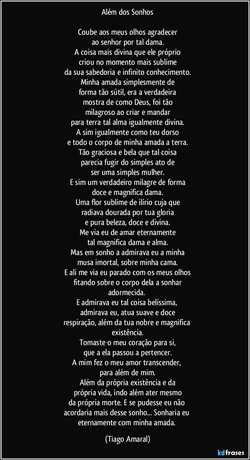 Além dos Sonhos

Coube aos meus olhos agradecer
ao senhor por tal dama.
A coisa mais divina que ele próprio
criou no momento mais sublime
da sua sabedoria e infinito conhecimento.
Minha amada simplesmente de
forma tão sútil, era a verdadeira
mostra de como Deus, foi tão
milagroso ao criar e mandar
para terra tal alma igualmente divina.
A sim igualmente como teu dorso
e todo o corpo de minha amada a terra.
Tão graciosa e bela que tal coisa
parecia fugir do simples ato de
ser uma simples mulher.
E sim um verdadeiro milagre de forma
doce e magnifica dama.
Uma flor sublime de ilírio cuja que
radiava dourada por tua gloria
e pura beleza, doce e divina.
Me via eu de amar eternamente
tal magnifica dama e alma.
Mas em sonho a admirava eu a minha
musa imortal, sobre minha cama.
E ali me via eu parado com os meus olhos
fitando sobre o corpo dela a sonhar
adormecida.  
E admirava eu tal coisa belíssima, 
admirava eu, atua suave e doce
respiração, além da tua nobre e magnifica 
existência.
Tomaste o meu coração para si,
que a ela passou a pertencer.
A mim fez o meu amor transcender, 
para além de mim.
Além da própria existência e da
própria vida, indo além ater mesmo
da própria morte. E se pudesse eu não 
acordaria mais desse sonho... Sonharia eu 
eternamente com minha amada. (Tiago Amaral)