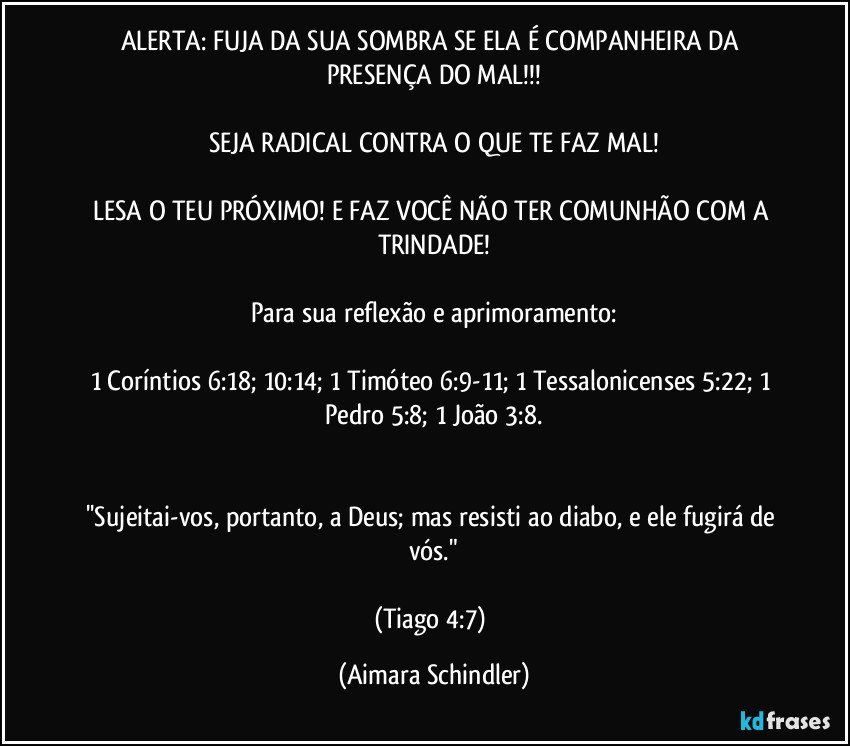 ALERTA: FUJA DA SUA SOMBRA SE ELA É COMPANHEIRA DA PRESENÇA DO MAL!!!

SEJA RADICAL CONTRA O QUE TE FAZ MAL!

LESA O TEU PRÓXIMO! E FAZ VOCÊ NÃO TER COMUNHÃO COM A TRINDADE!

Para sua reflexão e aprimoramento:

1 Coríntios 6:18; 10:14; 1 Timóteo 6:9-11; 1 Tessalonicenses 5:22; 1 Pedro 5:8; 1 João 3:8.


''Sujeitai-vos, portanto, a Deus; mas resisti ao diabo, e ele fugirá de vós."

(Tiago 4:7) (Aimara Schindler)