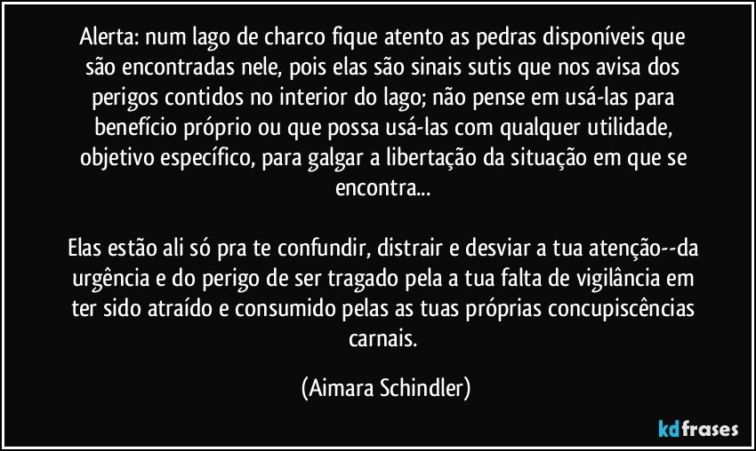 Alerta: num lago de charco fique atento as pedras disponíveis que são encontradas nele, pois elas são sinais sutis que nos avisa dos perigos contidos no interior do lago; não pense em usá-las para benefício próprio ou que possa usá-las com qualquer utilidade, objetivo específico, para galgar a libertação da situação em que se encontra... 

Elas estão ali só pra te confundir, distrair e desviar a tua atenção--da urgência e do perigo de ser tragado pela a tua falta de vigilância em ter sido atraído e consumido pelas as tuas próprias concupiscências carnais. (Aimara Schindler)