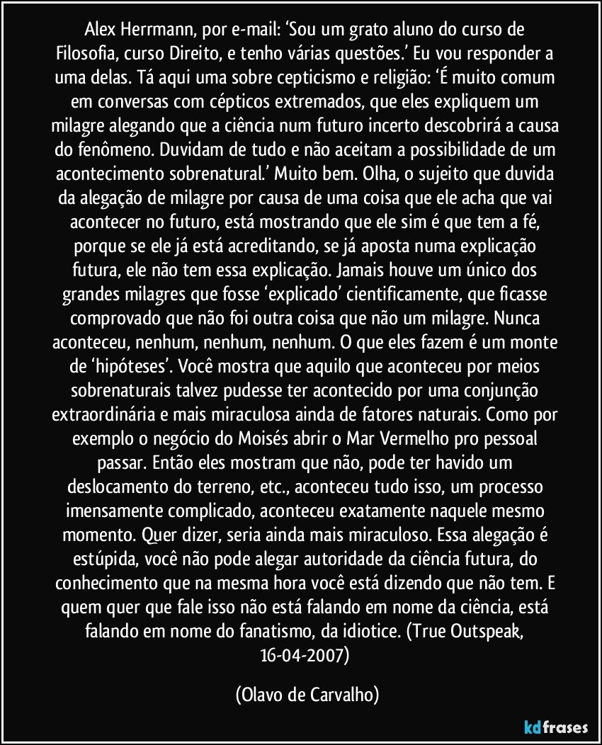 Alex Herrmann, por e-mail: ‘Sou um grato aluno do curso de Filosofia, curso Direito, e tenho várias questões.’ Eu vou responder a uma delas. Tá aqui uma sobre cepticismo e religião: ‘É muito comum em conversas com cépticos extremados, que eles expliquem um milagre alegando que a ciência num futuro incerto descobrirá a causa do fenômeno. Duvidam de tudo e não aceitam a possibilidade de um acontecimento sobrenatural.’ Muito bem. Olha, o sujeito que duvida da alegação de milagre por causa de uma coisa que ele acha que vai acontecer no futuro, está mostrando que ele sim é que tem a fé, porque se ele já está acreditando, se já aposta numa explicação futura, ele não tem essa explicação. Jamais houve um único dos grandes milagres que fosse ‘explicado’ cientificamente, que ficasse comprovado que não foi outra coisa que não um milagre. Nunca aconteceu, nenhum, nenhum, nenhum. O que eles fazem é um monte de ‘hipóteses’. Você mostra que aquilo que aconteceu por meios sobrenaturais talvez pudesse ter acontecido por uma conjunção extraordinária e mais miraculosa ainda de fatores naturais. Como por exemplo o negócio do Moisés abrir o Mar Vermelho pro pessoal passar. Então eles mostram que não, pode ter havido um deslocamento do terreno, etc., aconteceu tudo isso, um processo imensamente complicado, aconteceu exatamente naquele mesmo momento. Quer dizer, seria ainda mais miraculoso. Essa alegação é estúpida, você não pode alegar autoridade da ciência futura, do conhecimento que na mesma hora você está dizendo que não tem. E quem quer que fale isso não está falando em nome da ciência, está falando em nome do fanatismo, da idiotice. (True Outspeak, 16-04-2007) (Olavo de Carvalho)