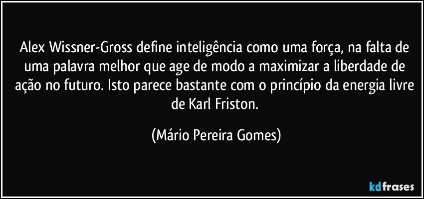 Alex Wissner-Gross define inteligência como uma força, na falta de uma palavra melhor que age de modo a maximizar a liberdade de ação no futuro. Isto parece bastante com o princípio da energia livre de Karl Friston. (Mário Pereira Gomes)