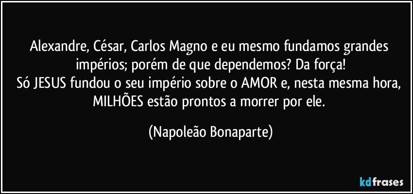 Alexandre, César, Carlos Magno e eu mesmo fundamos grandes impérios; porém de que dependemos? Da força!
Só JESUS fundou o seu império sobre o AMOR e, nesta mesma hora, MILHÕES estão prontos a morrer por ele. (Napoleão Bonaparte)