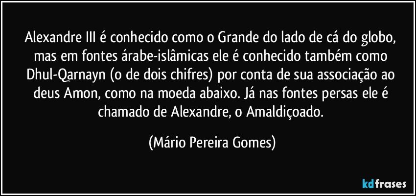 Alexandre III é conhecido como o Grande do lado de cá do globo, mas em fontes árabe-islâmicas ele é conhecido também como Dhul-Qarnayn (o de dois chifres) por conta de sua associação ao deus Amon, como na moeda abaixo. Já nas fontes persas ele é chamado de Alexandre, o Amaldiçoado. (Mário Pereira Gomes)