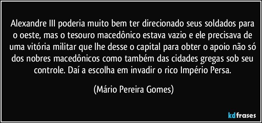 Alexandre III poderia muito bem ter direcionado seus soldados para o oeste, mas o tesouro macedônico estava vazio e ele precisava de uma vitória militar que lhe desse o capital para obter o apoio não só dos nobres macedônicos como também das cidades gregas sob seu controle. Daí a escolha em invadir o rico Império Persa. (Mário Pereira Gomes)
