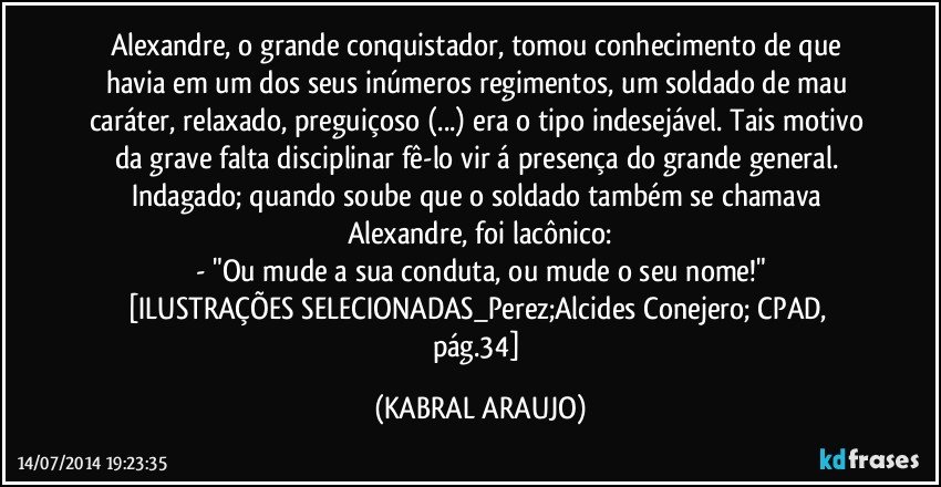 Alexandre, o grande conquistador, tomou conhecimento de que havia em um dos seus inúmeros regimentos, um soldado de mau caráter, relaxado, preguiçoso (...) era o tipo indesejável. Tais motivo da grave falta disciplinar fê-lo vir á presença do grande general. Indagado; quando soube que o soldado também se chamava Alexandre, foi lacônico:
- "Ou mude a sua conduta, ou mude o seu nome!"
[ILUSTRAÇÕES SELECIONADAS_Perez;Alcides Conejero; CPAD, pág.34] (KABRAL ARAUJO)