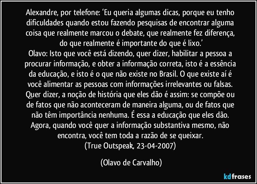 Alexandre, por telefone: ‘Eu queria algumas dicas, porque eu tenho dificuldades quando estou fazendo pesquisas de encontrar alguma coisa que realmente marcou o debate, que realmente fez diferença, do que realmente é importante do que é lixo.’
Olavo: Isto que você está dizendo, quer dizer, habilitar a pessoa a procurar informação, e obter a informação correta, isto é a essência da educação, e isto é o que não existe no Brasil. O que existe aí é  você alimentar as pessoas com informações irrelevantes ou falsas. Quer dizer, a noção de história que eles dão é assim: se compõe ou de fatos que não aconteceram de maneira alguma, ou de fatos que não têm importância nenhuma. É essa a educação que eles dão. Agora, quando você quer a informação substantiva mesmo, não encontra, você tem toda a razão de se queixar. 
(True Outspeak, 23-04-2007) (Olavo de Carvalho)