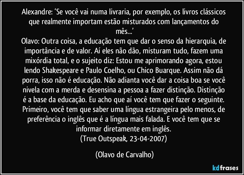 Alexandre: ‘Se você vai numa livraria, por exemplo, os livros clássicos que realmente importam estão misturados com lançamentos do mês...’
Olavo: Outra coisa, a educação tem que dar o senso da hierarquia, de importância e de valor. Aí eles não dão, misturam tudo, fazem uma mixórdia total, e o sujeito diz: Estou me aprimorando agora, estou lendo Shakespeare e Paulo Coelho, ou Chico Buarque. Assim não dá porra, isso não é educação. Não adianta você dar a coisa boa se você nivela com a merda e desensina a pessoa a fazer distinção. Distinção é a base da educação. Eu acho que aí você tem que fazer o seguinte. Primeiro, você tem que saber uma língua estrangeira pelo menos, de preferência o inglês que é a língua mais falada. E você tem que se informar diretamente em inglês. 
(True Outspeak, 23-04-2007) (Olavo de Carvalho)