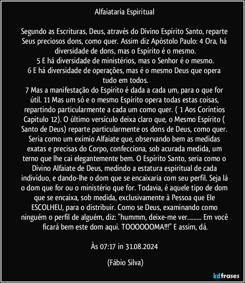 Alfaiataria Espiritual 

Segundo as Escrituras, Deus, através do Divino Espírito Santo, reparte Seus preciosos dons, como quer. Assim diz Apóstolo Paulo:  4 Ora, há diversidade de dons, mas o Espírito é o mesmo.
5 E há diversidade de ministérios, mas o Senhor é o mesmo.
6 E há diversidade de operações, mas é o mesmo Deus que opera tudo em todos.
7 Mas a manifestação do Espírito é dada a cada um, para o que for útil. 11 Mas um só e o mesmo Espírito opera todas estas coisas, repartindo particularmente a cada um como quer. ( 1 Aos Coríntios Capitulo 12). O último versículo deixa claro que, o Mesmo Espírito ( Santo de Deus) reparte particularmente os dons de Deus, como quer. Seria como um exímio Alfaiate que, observando bem as medidas exatas e precisas do Corpo, confecciona, sob acurada medida, um terno que lhe cai elegantemente bem. O Espírito Santo, seria como o Divino Alfaiate de Deus, medindo a estatura espiritual de cada indivíduo, e dando-lhe o dom que se encaixaria com seu perfil. Seja lá o dom que for ou o ministério que for. Todavia, é aquele tipo de dom que se encaixa, sob medida, exclusivamente à Pessoa que Ele ESCOLHEU, para o distribuir. Como se Deus, examinando como ninguém o perfil de alguém, diz: "hummm, deixe-me ver... Em você ficará bem este dom aqui. TOOOOOOMA!!!"  E assim, dá.

Às 07:17 in 31.08.2024 (Fábio Silva)