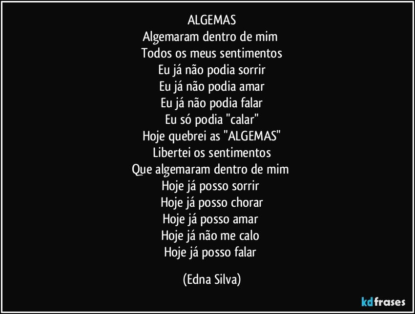 ALGEMAS
Algemaram dentro de mim 
Todos os meus sentimentos
Eu já não podia sorrir
Eu já não podia amar
Eu já não podia falar
Eu só podia "calar"
Hoje quebrei as "ALGEMAS"
Libertei os sentimentos
Que algemaram dentro de mim 
Hoje já posso sorrir 
Hoje já posso chorar
Hoje já posso amar 
Hoje já não me calo 
Hoje já posso falar (Edna Silva)