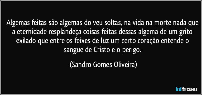 Algemas feitas são algemas do veu soltas, na vida na morte nada que a eternidade resplandeça coisas feitas dessas algema de um grito exilado que entre os feixes de luz um certo coração entende o sangue de Cristo e o perigo. (Sandro Gomes Oliveira)