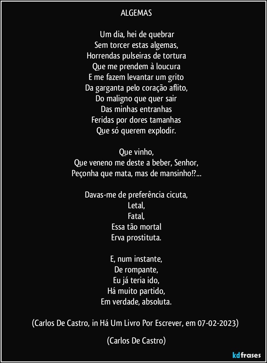ALGEMAS

⁠Um dia, hei de quebrar
Sem torcer estas algemas,
Horrendas pulseiras de tortura
Que me prendem à loucura
E me fazem levantar um grito
Da garganta pelo coração aflito,
Do maligno que quer sair
Das minhas entranhas
Feridas por dores tamanhas
Que só querem explodir.

Que vinho,
Que veneno me deste a beber, Senhor,
Peçonha que mata, mas de mansinho!?...

Davas-me de preferência cicuta,
Letal,
Fatal,
Essa tão mortal
Erva prostituta.

E, num instante,
De rompante,
Eu já teria ido,
Há muito partido,
Em verdade, absoluta.

(Carlos De Castro, in Há Um Livro Por Escrever, em 07-02-2023) (Carlos De Castro)