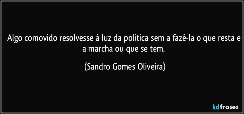 Algo comovido resolvesse à luz da política sem a fazê-la o que resta e a marcha ou que se tem. (Sandro Gomes Oliveira)