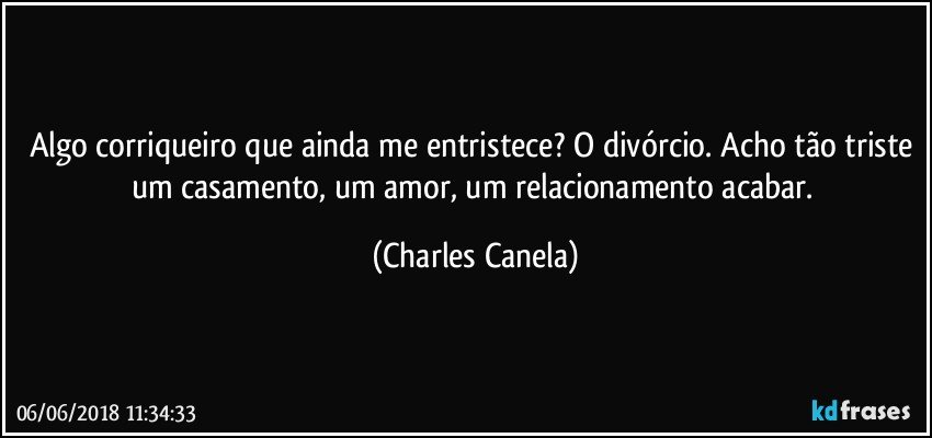 Algo corriqueiro que ainda me entristece? O divórcio. Acho tão triste um casamento, um amor, um relacionamento acabar. (Charles Canela)