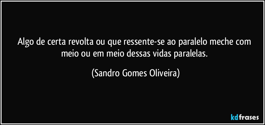 Algo de certa revolta ou que ressente-se ao paralelo meche com meio ou em meio dessas vidas paralelas. (Sandro Gomes Oliveira)