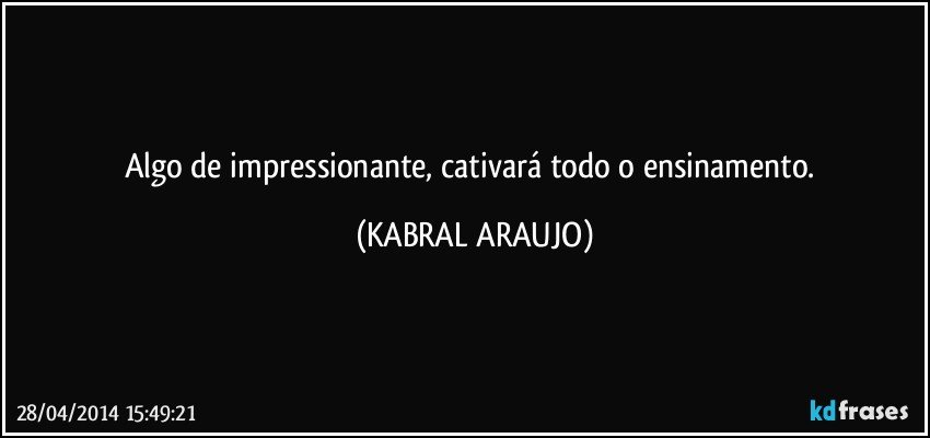 Algo de impressionante, cativará todo o ensinamento. (KABRAL ARAUJO)