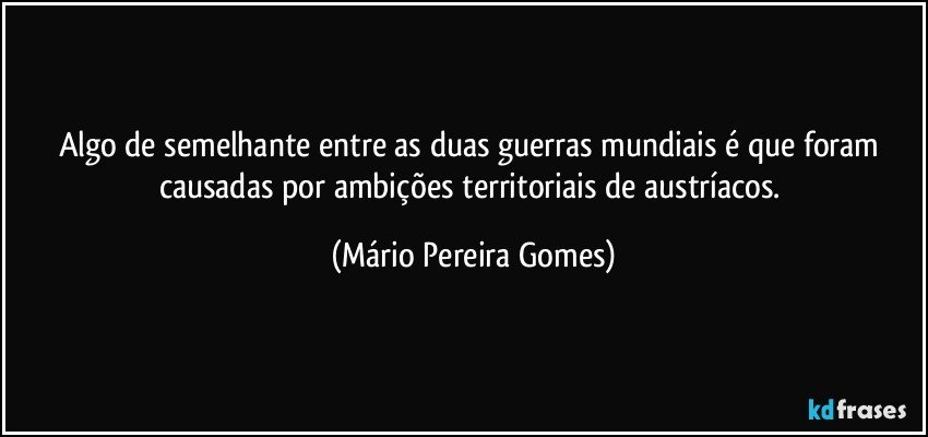 Algo de semelhante entre as duas guerras mundiais é que foram causadas por ambições territoriais de austríacos. (Mário Pereira Gomes)