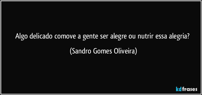 Algo delicado comove a gente ser alegre ou nutrir essa alegria? (Sandro Gomes Oliveira)