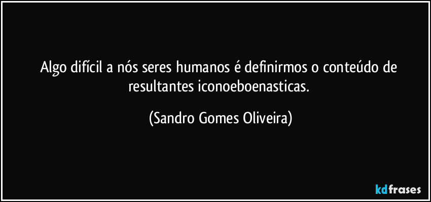Algo difícil a nós seres humanos é definirmos o conteúdo de resultantes iconoeboenasticas. (Sandro Gomes Oliveira)