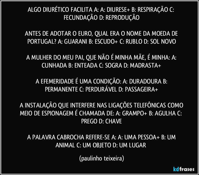 ALGO DIURÉTICO FACILITA A:  A: DIURESE+  B: RESPIRAÇÃO  C: FECUNDAÇÃO  D: REPRODUÇÃO

 ANTES DE ADOTAR O EURO, QUAL ERA O NOME DA MOEDA DE PORTUGAL?  A: GUARANI  B: ESCUDO+  C: RUBLO  D: SOL NOVO

 A MULHER DO MEU PAI, QUE NÃO É MINHA MÃE, É MINHA:  A: CUNHADA  B: ENTEADA  C: SOGRA D: MADRASTA+

 A EFEMERIDADE É UMA CONDIÇÃO: A: DURADOURA  B: PERMANENTE  C: PERDURÁVEL  D: PASSAGEIRA+

 A INSTALAÇÃO QUE INTERFERE NAS LIGAÇÕES TELEFÔNICAS COMO MEIO DE ESPIONAGEM É CHAMADA DE:  A: GRAMPO+  B: AGULHA  C: PREGO  D: CHAVE

 A PALAVRA CABROCHA REFERE-SE A:  A: UMA PESSOA+  B: UM ANIMAL  C: UM OBJETO  D: UM LUGAR (paulinho teixeira)