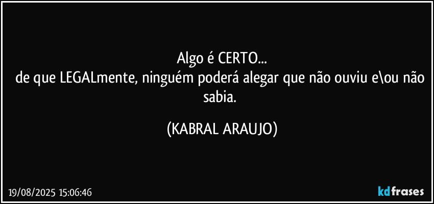 Algo é CERTO...
de que LEGALmente, ninguém poderá alegar que não ouviu e\ou não sabia. (KABRAL ARAUJO)