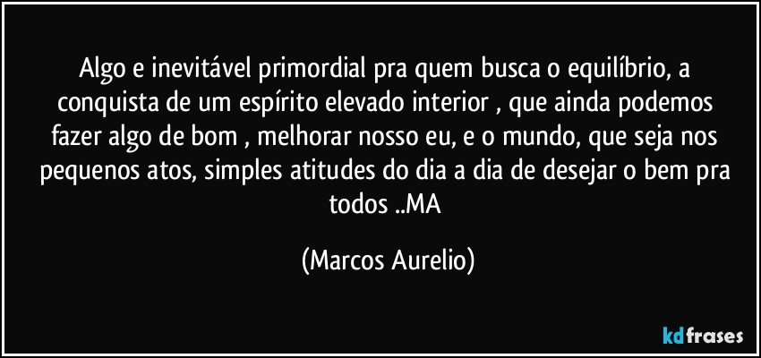 Algo e inevitável primordial pra quem busca  o equilíbrio,  a conquista de um  espírito elevado interior , que  ainda podemos  fazer algo de bom , melhorar nosso eu, e o mundo, que seja nos pequenos atos, simples  atitudes do dia a dia  de desejar o bem pra todos ..MA (Marcos Aurelio)