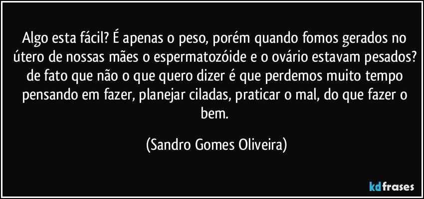 Algo esta fácil? É apenas o peso, porém quando fomos gerados no útero de nossas mães o espermatozóide e o ovário estavam pesados? de fato que não o que quero dizer é que perdemos muito tempo pensando em fazer, planejar ciladas, praticar o mal, do que fazer o bem. (Sandro Gomes Oliveira)