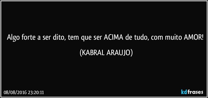 Algo forte a ser dito, tem que ser ACIMA de tudo, com muito AMOR! (KABRAL ARAUJO)