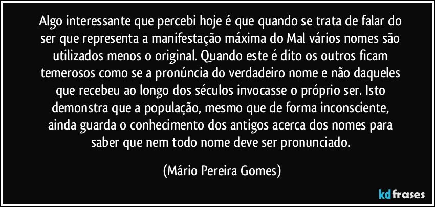 Algo interessante que percebi hoje é que quando se trata de falar do ser que representa a manifestação máxima do Mal vários nomes são utilizados menos o original. Quando este é dito os outros ficam temerosos como se a pronúncia do verdadeiro nome e não daqueles que recebeu ao longo dos séculos invocasse o próprio ser. Isto demonstra que a população, mesmo que de forma inconsciente, ainda guarda o conhecimento dos antigos acerca dos nomes para saber que nem todo nome deve ser pronunciado. (Mário Pereira Gomes)