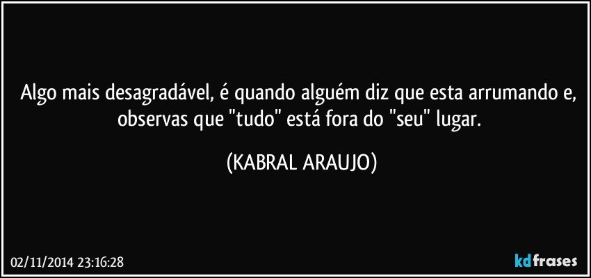 Algo mais desagradável, é quando alguém diz que esta arrumando e, observas que "tudo" está fora do "seu" lugar. (KABRAL ARAUJO)