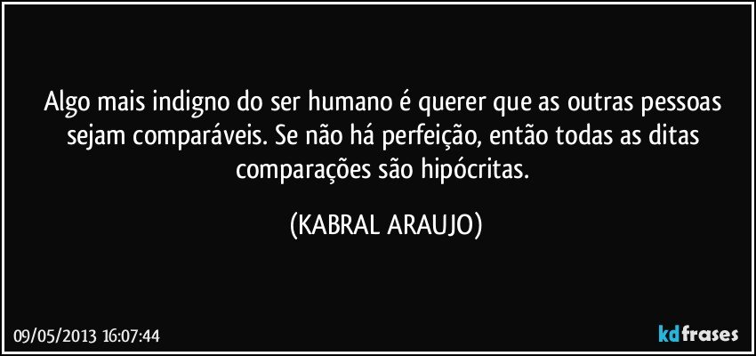 Algo mais indigno do ser humano é querer que as outras pessoas sejam comparáveis. Se não há perfeição, então todas as ditas comparações são hipócritas. (KABRAL ARAUJO)