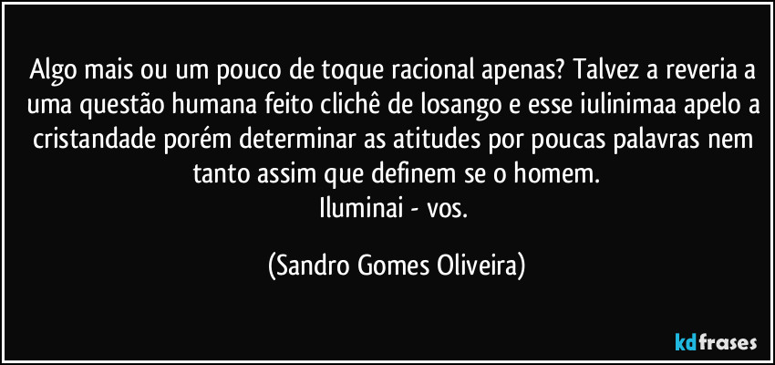 Algo mais ou um pouco de toque racional apenas? Talvez a reveria a uma questão humana feito clichê de losango e esse iulinimaa apelo a cristandade porém determinar as atitudes por poucas palavras nem tanto assim que  definem se o homem.
Iluminai - vos. (Sandro Gomes Oliveira)