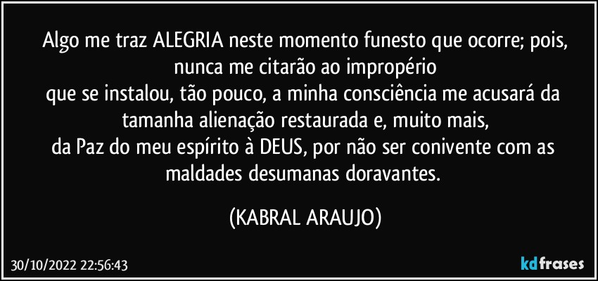 Algo me traz ALEGRIA neste momento funesto que ocorre; pois,
nunca me citarão ao impropério
que se instalou, tão pouco, a minha consciência me acusará da tamanha alienação restaurada e, muito mais,
da Paz do meu espírito à DEUS, por não ser conivente com as maldades desumanas doravantes. (KABRAL ARAUJO)