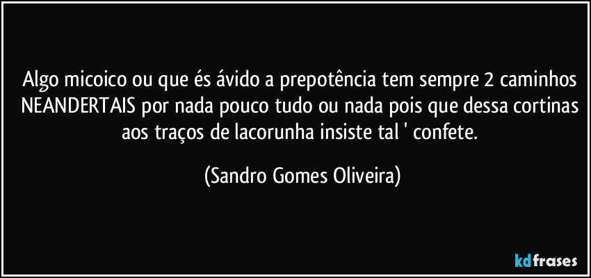 Algo micoico ou que és ávido a prepotência tem sempre 2 caminhos NEANDERTAIS por nada pouco tudo ou nada pois que dessa cortinas aos traços de lacorunha insiste tal ' confete. (Sandro Gomes Oliveira)