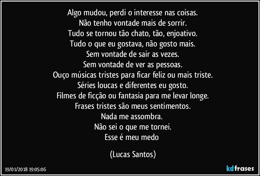 Algo mudou, perdi o interesse nas coisas.
Não tenho vontade mais de sorrir.
Tudo se tornou tão chato, tão, enjoativo.
Tudo o que eu gostava, não gosto mais.
Sem vontade de sair as vezes.
Sem vontade de ver as pessoas.
Ouço músicas tristes para ficar feliz ou mais triste.
Séries loucas e diferentes eu gosto.
Filmes de ficção ou fantasia para me levar longe.
Frases tristes são meus sentimentos.
Nada me assombra. 
Não sei o que me tornei.
Esse é meu medo (Lucas Santos)