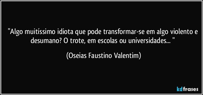 "Algo muitíssimo idiota que pode transformar-se em algo violento e desumano? O trote, em escolas ou universidades... " (Oseias Faustino Valentim)