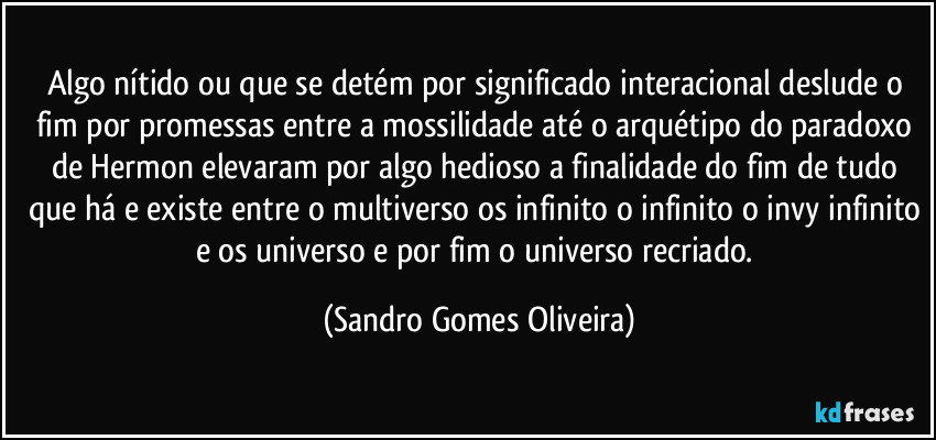 Algo nítido ou que se detém por significado interacional deslude o fim por promessas entre a mossilidade até o arquétipo do paradoxo de Hermon elevaram por algo hedioso a finalidade do fim de tudo que há e existe entre o multiverso os infinito o infinito o invy infinito e os universo e por fim o universo recriado. (Sandro Gomes Oliveira)