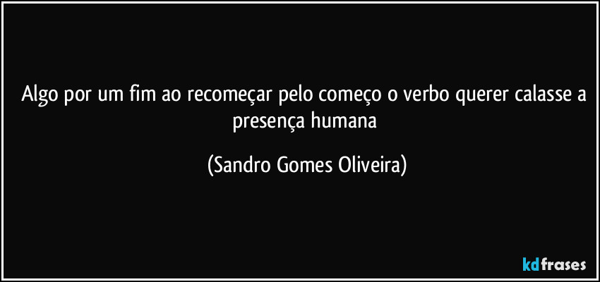 Algo por um fim ao recomeçar pelo começo o verbo querer calasse a presença humana (Sandro Gomes Oliveira)