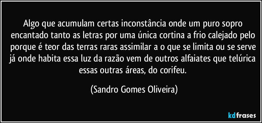 Algo que acumulam certas inconstância onde um puro sopro encantado tanto as letras por uma única cortina a frio calejado pelo porque é teor das terras raras assimilar a o que se limita ou se serve já onde habita essa luz da razão vem de outros alfaiates que telúrica essas outras áreas, do corifeu. (Sandro Gomes Oliveira)