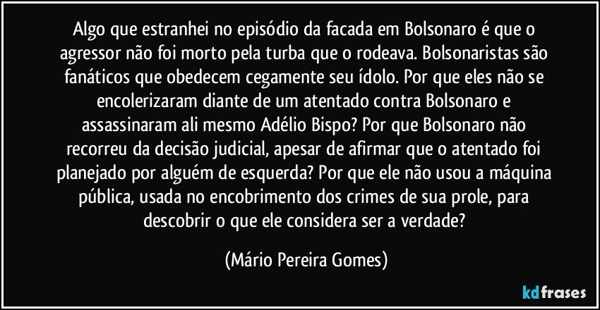 Algo que estranhei no episódio da facada em Bolsonaro é que o agressor não foi morto pela turba que o rodeava. Bolsonaristas são fanáticos que obedecem cegamente seu ídolo. Por que eles não se encolerizaram diante de um atentado contra Bolsonaro e assassinaram ali mesmo Adélio Bispo? Por que Bolsonaro não recorreu da decisão judicial, apesar de afirmar que o atentado foi planejado por alguém de esquerda? Por que ele não usou a máquina pública, usada no encobrimento dos crimes de sua prole, para descobrir o que ele considera ser a verdade? (Mário Pereira Gomes)