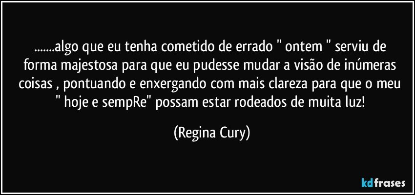 ...algo que  eu tenha cometido de errado " ontem  " serviu de forma majestosa  para que  eu pudesse mudar a visão de inúmeras coisas , pontuando e  enxergando com mais clareza para  que o meu " hoje e sempRe"  possam estar rodeados de muita luz! (Regina Cury)