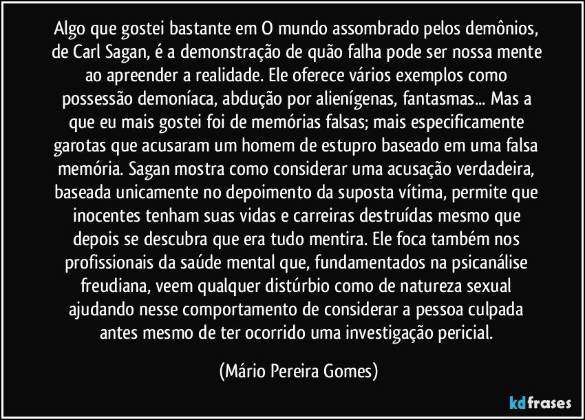 Algo que gostei bastante em O mundo assombrado pelos demônios, de Carl Sagan, é a demonstração de quão falha pode ser nossa mente ao apreender a realidade. Ele oferece vários exemplos como possessão demoníaca, abdução por alienígenas, fantasmas... Mas a que eu mais gostei foi de memórias falsas; mais especificamente garotas que acusaram um homem de estupro baseado em uma falsa memória. Sagan mostra como considerar uma acusação verdadeira, baseada unicamente no depoimento da suposta vítima, permite que inocentes tenham suas vidas e carreiras destruídas mesmo que depois se descubra que era tudo mentira. Ele foca também nos profissionais da saúde mental que, fundamentados na psicanálise freudiana, veem qualquer distúrbio como de natureza sexual ajudando nesse comportamento de considerar a pessoa culpada antes mesmo de ter ocorrido uma investigação pericial. (Mário Pereira Gomes)