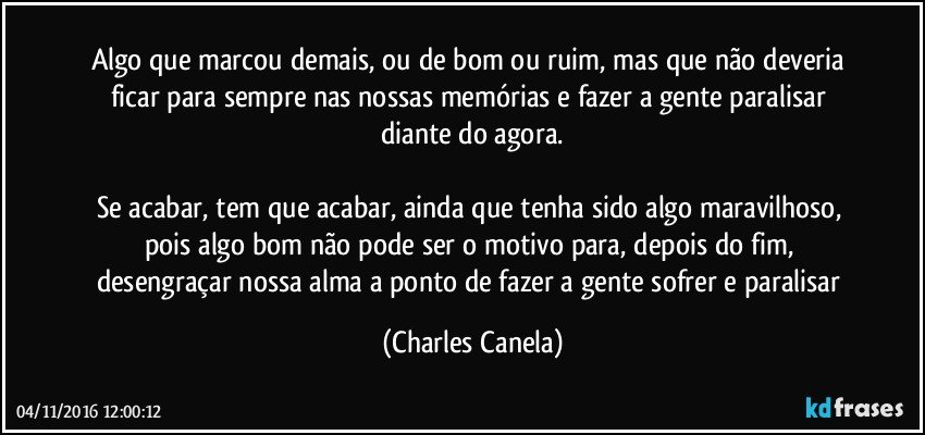 Algo que marcou demais, ou de bom ou ruim, mas que não deveria ficar para sempre nas nossas memórias e  fazer a gente paralisar diante do agora.

Se acabar, tem que acabar, ainda que tenha sido algo maravilhoso, pois algo bom não pode ser o motivo para, depois do fim, desengraçar nossa alma a ponto de fazer a gente sofrer e paralisar (Charles Canela)