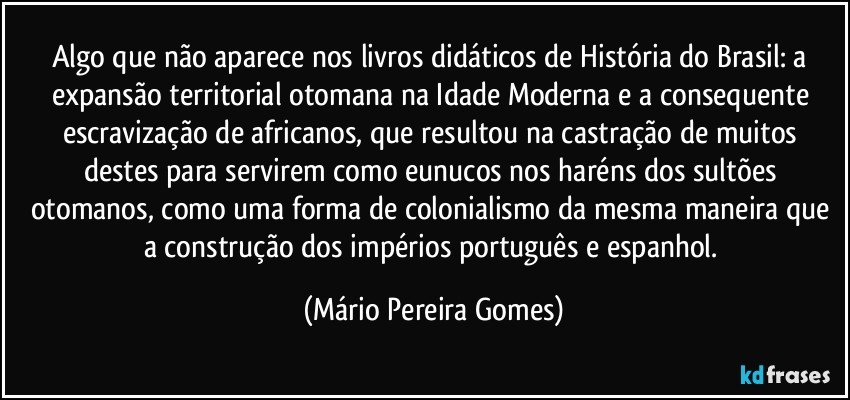 Algo que não aparece nos livros didáticos de História do Brasil: a expansão territorial otomana na Idade Moderna e a consequente escravização de africanos, que resultou na castração de muitos destes para servirem como eunucos nos haréns dos sultões otomanos, como uma forma de colonialismo da mesma maneira que a construção dos impérios português e espanhol. (Mário Pereira Gomes)