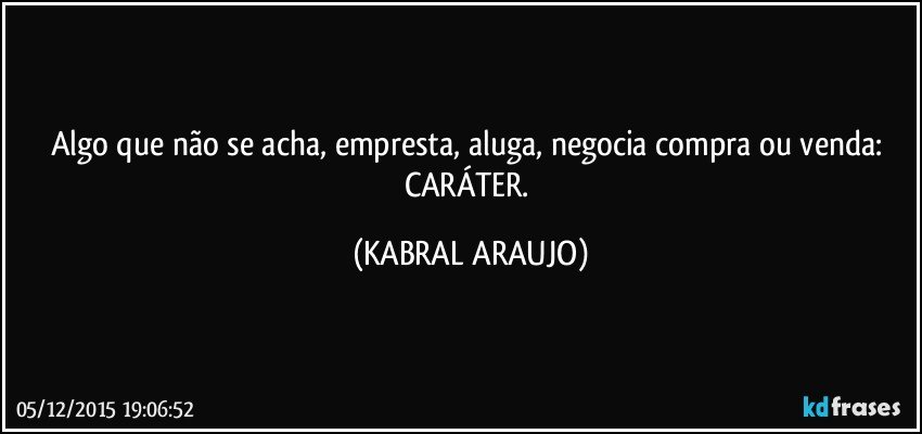 Algo que não se acha, empresta, aluga, negocia compra ou venda: CARÁTER. (KABRAL ARAUJO)