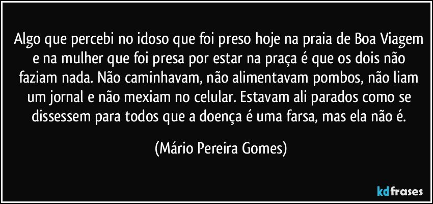 Algo que percebi no idoso que foi preso hoje na praia de Boa Viagem e na mulher que foi presa por estar na praça é que os dois não faziam nada. Não caminhavam, não alimentavam pombos, não liam um jornal e não mexiam no celular. Estavam ali parados como se dissessem para todos que a doença é uma farsa, mas ela não é. (Mário Pereira Gomes)