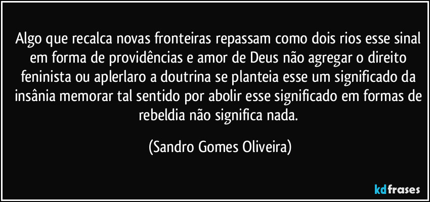 Algo que recalca novas fronteiras repassam como dois rios esse sinal em forma de providências e amor de Deus não agregar o direito feninista ou aplerlaro a doutrina se planteia esse um significado da insânia memorar tal sentido por abolir esse significado em formas de rebeldia não significa nada. (Sandro Gomes Oliveira)