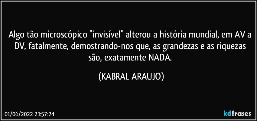 Algo tão microscópico "invisível" alterou a história mundial, em AV a DV, fatalmente, demostrando-nos que, as grandezas e as riquezas são, exatamente NADA. (KABRAL ARAUJO)