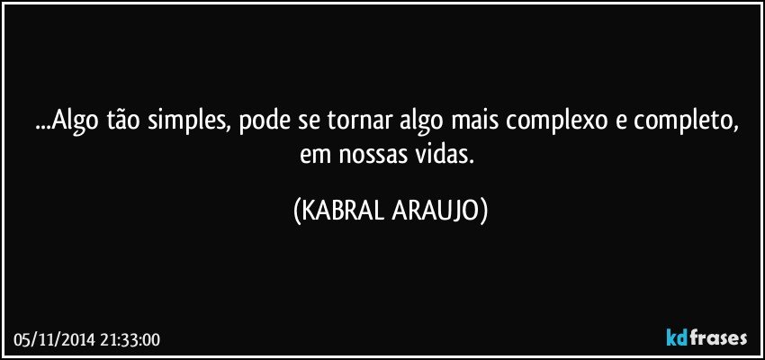 ...Algo tão simples, pode se tornar algo mais complexo e completo, em nossas vidas. (KABRAL ARAUJO)