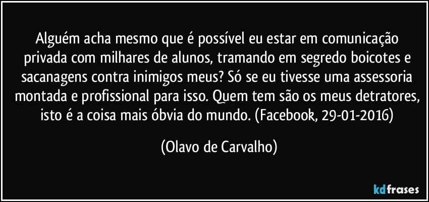 Alguém acha mesmo que é possível eu estar em comunicação privada com milhares de alunos, tramando em segredo boicotes e sacanagens contra inimigos meus? Só se eu tivesse uma assessoria montada e profissional para isso. Quem tem são os meus detratores, isto é a coisa mais óbvia do mundo. (Facebook, 29-01-2016) (Olavo de Carvalho)